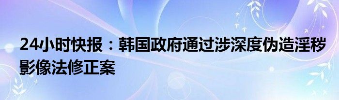 24小时快报：韩国政府通过涉深度伪造淫秽影像法修正案