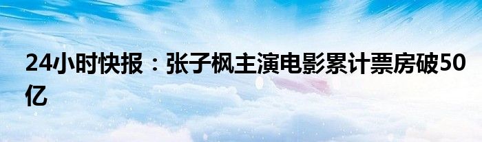 24小时快报：张子枫主演电影累计票房破50亿