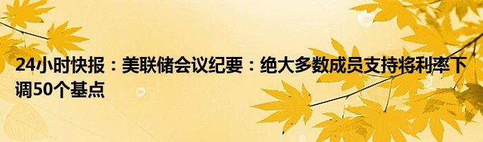 24小时快报：美联储会议纪要：绝大多数成员支持将利率下调50个基点