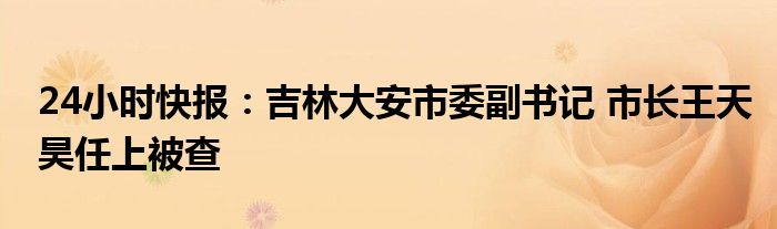 24小时快报：吉林大安市委副书记 市长王天昊任上被查