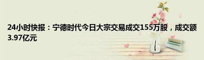 24小时快报：宁德时代今日大宗交易成交155万股，成交额3.97亿元