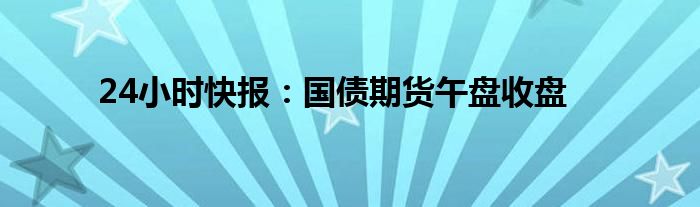 24小时快报：国债期货午盘收盘