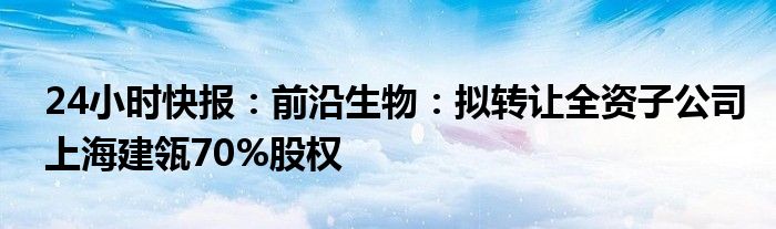 24小时快报：前沿生物：拟转让全资子公司上海建瓴70%股权