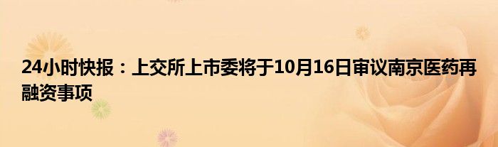 24小时快报：上交所上市委将于10月16日审议南京医药再融资事项