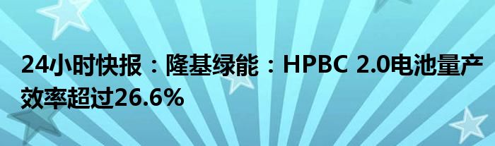 24小时快报：隆基绿能：HPBC 2.0电池量产效率超过26.6%