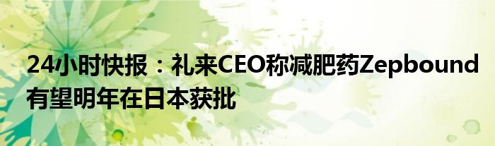 24小时快报：礼来CEO称减肥药Zepbound有望明年在日本获批