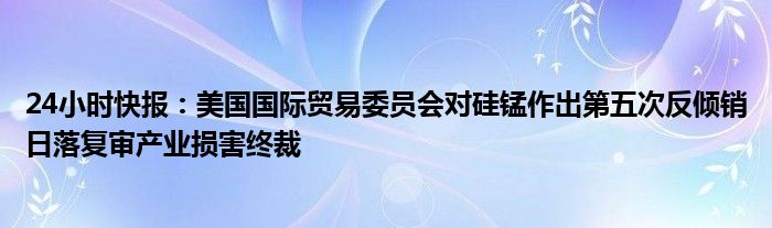 24小时快报：美国国际贸易委员会对硅锰作出第五次反倾销日落复审产业损害终裁