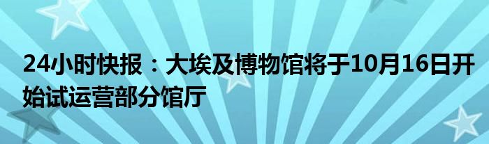 24小时快报：大埃及博物馆将于10月16日开始试运营部分馆厅