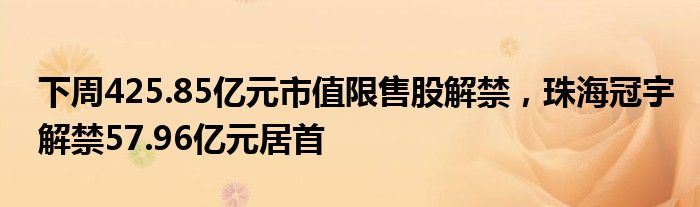 下周425.85亿元市值限售股解禁，珠海冠宇解禁57.96亿元居首