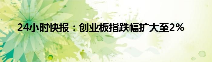 24小时快报：创业板指跌幅扩大至2%