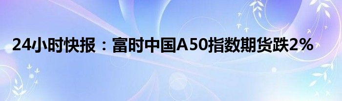 24小时快报：富时中国A50指数期货跌2%