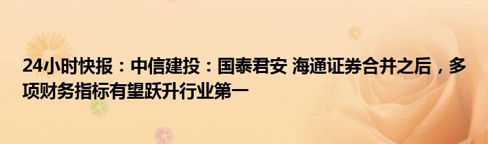 24小时快报：中信建投：国泰君安 海通证券合并之后，多项财务指标有望跃升行业第一