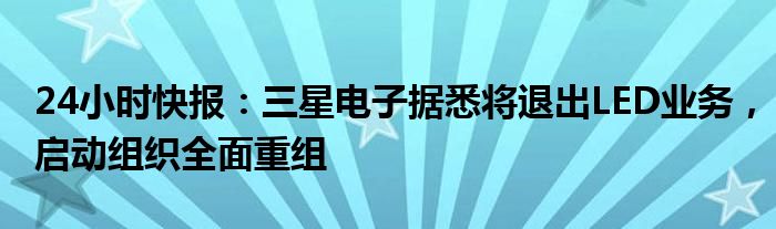 24小时快报：三星电子据悉将退出LED业务，启动组织全面重组