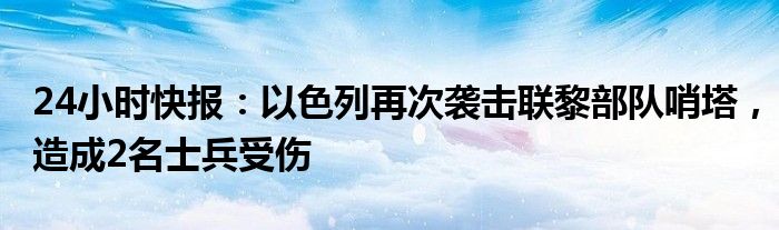 24小时快报：以色列再次袭击联黎部队哨塔，造成2名士兵受伤