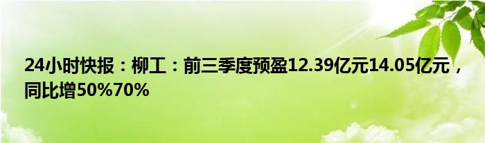 24小时快报：柳工：前三季度预盈12.39亿元14.05亿元，同比增50%70%