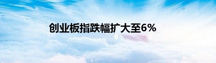 创业板指跌幅扩大至6%