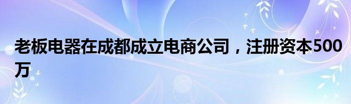 老板电器在成都成立电商公司，注册资本500万