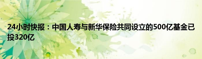 24小时快报：中国人寿与新华保险共同设立的500亿基金已投320亿