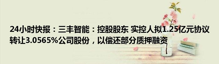 24小时快报：三丰智能：控股股东 实控人拟1.25亿元协议转让3.0565%公司股份，以偿还部分质押融资