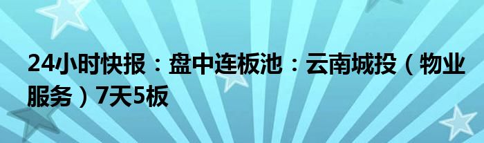 24小时快报：盘中连板池：云南城投（物业服务）7天5板