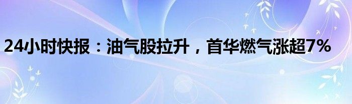 24小时快报：油气股拉升，首华燃气涨超7%