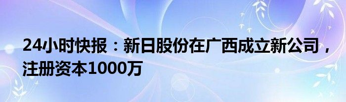 24小时快报：新日股份在广西成立新公司，注册资本1000万