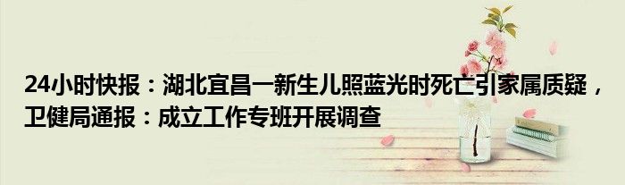 24小时快报：湖北宜昌一新生儿照蓝光时死亡引家属质疑，卫健局通报：成立工作专班开展调查