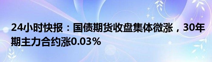 24小时快报：国债期货收盘集体微涨，30年期主力合约涨0.03%