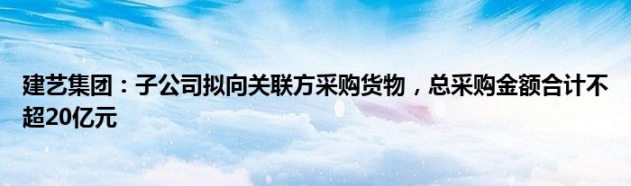 建艺集团：子公司拟向关联方采购货物，总采购金额合计不超20亿元