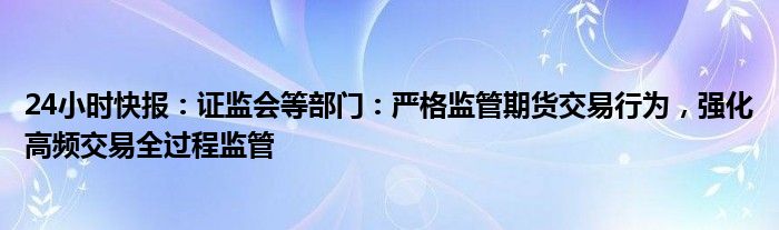 24小时快报：证监会等部门：严格监管期货交易行为，强化高频交易全过程监管