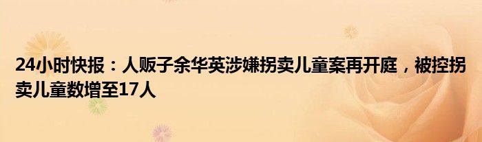 24小时快报：人贩子余华英涉嫌拐卖儿童案再开庭，被控拐卖儿童数增至17人