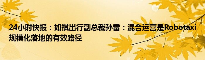 24小时快报：如祺出行副总裁孙雷：混合运营是Robotaxi规模化落地的有效路径