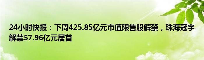 24小时快报：下周425.85亿元市值限售股解禁，珠海冠宇解禁57.96亿元居首