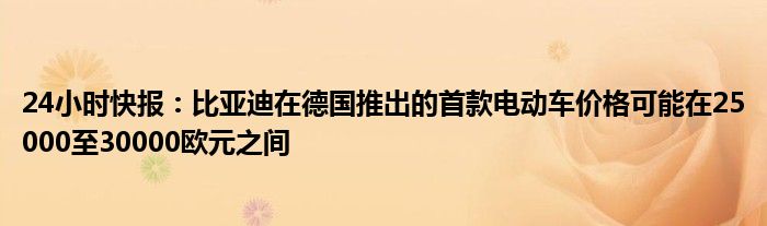 24小时快报：比亚迪在德国推出的首款电动车价格可能在25000至30000欧元之间