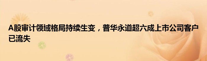 A股审计领域格局持续生变，普华永道超六成上市公司客户已流失