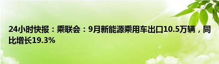 24小时快报：乘联会：9月新能源乘用车出口10.5万辆，同比增长19.3%