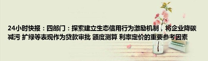 24小时快报：四部门：探索建立生态信用行为激励机制，将企业降碳 减污 扩绿等表现作为贷款审批 额度测算 利率定价的重要参考因素