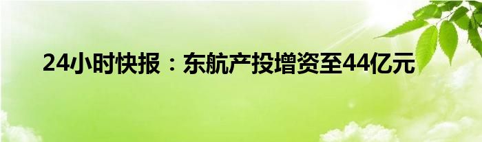 24小时快报：东航产投增资至44亿元