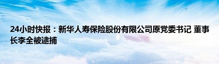 24小时快报：新华人寿保险股份有限公司原党委书记 董事长李全被逮捕