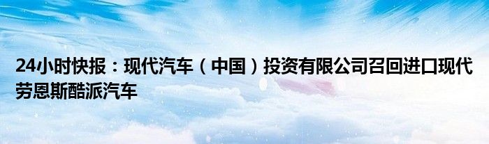 24小时快报：现代汽车（中国）投资有限公司召回进口现代劳恩斯酷派汽车