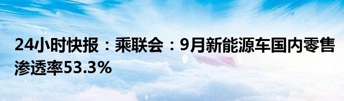 24小时快报：乘联会：9月新能源车国内零售渗透率53.3%