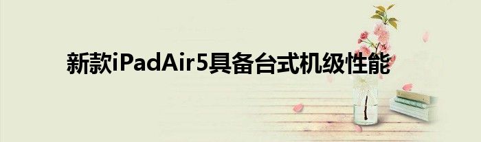 新款iPadAir5具备台式机级性能