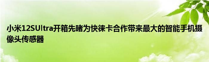 小米12SUltra开箱先睹为快徕卡合作带来最大的智能手机摄像头传感器