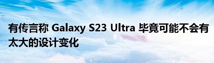 有传言称 Galaxy S23 Ultra 毕竟可能不会有太大的设计变化