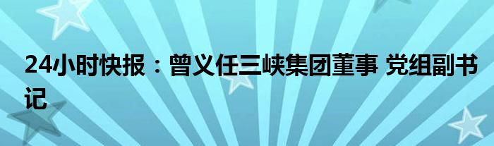 24小时快报：曾义任三峡集团董事 党组副书记