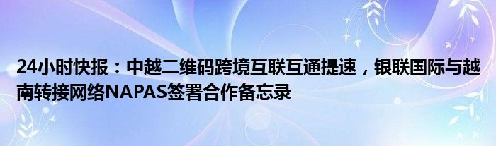 24小时快报：中越二维码跨境互联互通提速，银联国际与越南转接网络NAPAS签署合作备忘录