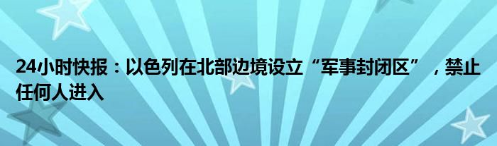 24小时快报：以色列在北部边境设立“军事封闭区”，禁止任何人进入