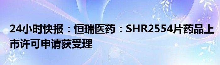 24小时快报：恒瑞医药：SHR2554片药品上市许可申请获受理