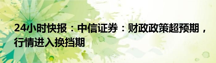 24小时快报：中信证券：财政政策超预期，行情进入换挡期