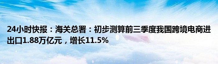 24小时快报：海关总署：初步测算前三季度我国跨境电商进出口1.88万亿元，增长11.5%